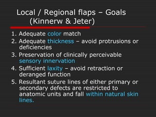 Local / Regional flaps – Goals 
(Kinnerw & Jeter) 
1. Adequate color match 
2. Adequate thickness – avoid protrusions or 
deficiencies 
3. Preservation of clinically perceivable 
sensory innervation 
4. Sufficient laxity – avoid retraction or 
deranged function 
5. Resultant suture lines of either primary or 
secondary defects are restricted to 
anatomic units and fall within natural skin 
lines. 
 