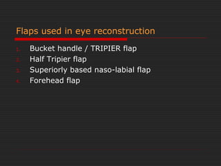 Flaps used in eye reconstruction 
1. Bucket handle / TRIPIER flap 
2. Half Tripier flap 
3. Superiorly based naso-labial flap 
4. Forehead flap 
 