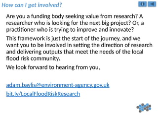 How can I get involved?
Are you a funding body seeking value from research? A
researcher who is looking for the next big project? Or, a
practitioner who is trying to improve and innovate?
This framework is just the start of the journey, and we
want you to be involved in setting the direction of research
and delivering outputs that meet the needs of the local
flood risk community.
We look forward to hearing from you,
adam.baylis@environment-agency.gov.uk
bit.ly/LocalFloodRiskResearch
 
