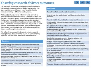 Ensuring research delivers outcomes
The outcomes of research are a vital part of this framework.
We want all research projects to deliver real benefits. This
gives practitioners and funders more certainty that the
research is making a difference on the ground.
We have developed a list of outcomes which can help us
measure whether research is making a difference. These are
not policy outcomes, which are set by Defra working with the
Environment Agency, but they do give us a clear direction
about what successful local flood risk management looks like
from a practitioner perspective. Research should help us work
towards achieving these outcomes, although we recognise
that changes in the policy or the funding landscape will be
factors in delivering these outcomes.
We will seek to measure the degree to which research is
helping to meet these outcomes as part of our monitoring
approach. The outcomes are listed in the table below.
Outcomes
Effective partnership groups that collectively understand and
manage local flood risk
Improved working across local government departments (e.g.
spatial planning, local flood risk management, and highways
management)
Organisations and communities capture, share and use data and
information on local flood risk appropriately
Communities understand flood risks they face and what actions to
take to reduce the impact
Accurate and local real-time prediction of rainfall
Local predictions of future rainfall patterns as a result of climate
change
Outcomes
Rainfall-runoff science informs better decisions
Accurate real-time predictions of local flood risk inform better
decisions
Accurate models that predict all sources of local flood risk
Flood mapping to help organisations and communities understand
local flood risk
The right mix of structural and non-structural measures are used
to manage local flood risk
New buildings are planned, designed and located to be resilient
and to reduce local flood risks
Real-time information during incidents leads to organisations and
communities taking effective action
Sustainable drainage systems are designed, adopted and
maintained to appropriate standards
Multiple benefits are provided for communities and the
environment through local flood risk management measures
Understand the long term effectiveness of different mitigation
measures
Local Flood Risk management measures are flexible in responding
to an uncertain future
Economic appraisals fully consider all costs and benefits to
support decision making
Partnership contributions are made towards local flood risk
management schemes
Drainage networks and watercourses are maintained to manage
local flood risk
Policy and strategy remains responsive to science and evidence
 