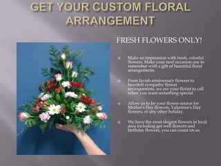 GET YOUR CUSTOM FLORAL     ARRANGEMENT  Fresh flowers only!Make an impression with fresh, colorful flowers. Make your next occasion one to remember with a gift of beautiful floral arrangements. From lavish anniversary flowers to heartfelt sympathy flower arrangements, we are your florist to call when you want something special. Allow us to be your flower source for Mother's Day flowers, Valentine's Day flowers, or any other holiday. We have the most elegant flowers in local area including get well flowers and birthday flowers, you can count on us. 