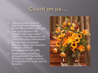Count on us….You can count on us to deliver flowers here and across the country with ease. Our local florists will happily take your order online or over the phone for your shopping convenience.For the most beautiful flowers,  shop our extensive selection of floral arrangements and gifts. Looking for something personalized? Our skilled florists can create a custom arrangement for your special occasion. 