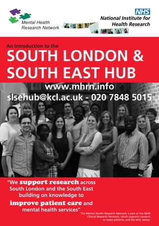 An Introduction to the

SOUTH LONDON &
SOUTH EAST HUB
        www.mhrn.info
slsehub@kcl.ac.uk - 020 7848 5015




“We support research across
 South London and the South East
    building on knowledge to
 improve patient care and
      mental health services”
                                The Mental Health Research Network is part of the NIHR
                                     Clinical Research Network, which supports research
                                                  to make patients, and the NHS, better.
 