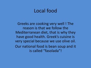 Local food

  Greeks are cooking very well ! The
     reason is that we follow the
Mediterranean diet, that is why they
 have good health. Greek’s cuisine is
very special because we use olive oil.
Our national food is bean soup and it
         is called “fasolada”!
 