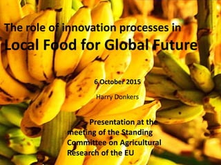 The role of innovation processes in
Local Food for Global Future
Presentation at the
meeting of the Standing
Committee on Agricultural
Research of the EU
Harry Donkers
6 October 2015
 