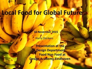 Local Food for Global Future
Presentation at the
Design Department
Food Non Food at
Design Academy Eindhoven
Harry Donkers
10 November 2015
 
