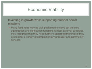 15
Economic Viability
• Investing in growth while supporting broader social
missions
• Many food hubs may be well positioned to carry out the core
aggregation and distribution functions without external subsidies,
they recognize that they need further support/partnerships if they
are to offer a variety of complementary producer and community
services.
 