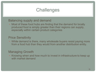 16
Challenges
• Balancing supply and demand
• Most of these food hubs are finding that the demand for locally
produced food is simply greater than their regions can supply,
especially within certain product categories
• Price Sensitivity
• While demand is there, many wholesale buyers resist paying more
from a food hub than they would from another distribution entity.
• Managing Growth
• Knowing when and how much to invest in infrastructure to keep up
with market demand
 