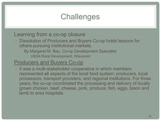 18
Challenges
• Learning from a co-op closure
• Dissolution of Producers and Buyers Co-op holds lessons for
others pursuing institutional markets.
• By Margaret M. Bau, Co-op Development Specialist
• USDA Rural Development, Wisconsin
• Producers and Buyers Co-op
• It was a multi-stakeholder cooperative in which members
represented all aspects of the local food system: producers, local
processors, transport providers, and regional institutions. For three
years, the co-op coordinated the processing and delivery of locally
grown chicken, beef, cheese, pork, produce, fish, eggs, bison and
lamb to area hospitals.
 