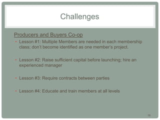 19
Challenges
• Producers and Buyers Co-op
• Lesson #1: Multiple Members are needed in each membership
class; don’t become identified as one member’s project.
• Lesson #2: Raise sufficient capital before launching; hire an
experienced manager
• Lesson #3: Require contracts between parties
• Lesson #4: Educate and train members at all levels
 