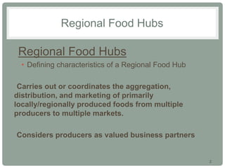 2
Regional Food Hubs
•Regional Food Hubs
• Defining characteristics of a Regional Food Hub
•Carries out or coordinates the aggregation,
distribution, and marketing of primarily
locally/regionally produced foods from multiple
producers to multiple markets.
•Considers producers as valued business partners
 