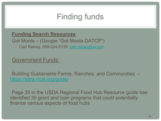 20
Finding funds
•Funding Search Resources
•Got Moola – (Google “Got Moola DATCP”)
• Carl Rainey, 608-224-5139, carl.rainey@wi.gov
•Government Funds:
•Building Sustainable Farms, Ranches, and Communities -
https://attra.ncat.org/guide/
•
•Page 35 in the USDA Regional Food Hub Resource guide has
identified 30 grant and loan programs that could potentially
finance various aspects of food hubs
 