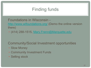 21
Finding funds
• Foundations in Wisconsin -
http://www.wifoundations.org/ (Demo the online version
there)
• (414) 288-1515, Mary.Frenn@Marquette.edu
• Community/Social Investment opportunities
• Slow Money
• Community Investment Funds
• Selling stock
 