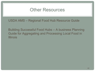 22
Other Resources
• USDA AMS – Regional Food Hub Resource Guide
• Building Successful Food Hubs – A business Planning
Guide for Aggregating and Processing Local Food in
Illinois
 