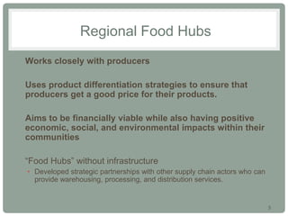 3
Regional Food Hubs
• Works closely with producers
• Uses product differentiation strategies to ensure that
producers get a good price for their products.
• Aims to be financially viable while also having positive
economic, social, and environmental impacts within their
communities
• “Food Hubs” without infrastructure
• Developed strategic partnerships with other supply chain actors who can
provide warehousing, processing, and distribution services.
 