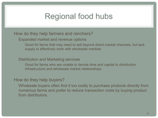 4
Regional food hubs
• How do they help farmers and ranchers?
• Expanded market and revenue options
• Good for farms that may need to sell beyond direct market channels, but lack
supply to effectively work with wholesale markets
• Distribution and Marketing services
• Good for farms who are unable to devote time and capital to distribution
infrastructure and wholesale market relationships.
• How do they help buyers?
• Wholesale buyers often find it too costly to purchase products directly from
numerous farms and prefer to reduce transaction costs by buying product
from distributors.
 