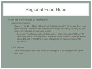 5
Regional Food Hubs
• What are the impacts of food hubs?
• Economic Impacts
• Based on the 2011 National Food Hub Collaboration (NFHC) survey, food hubs
gross nearly $1 million in annual sales on average, with many showing double
and even triple digit annual sales growth
• Example: The Oklahoma Food Cooperative, which started in 2003 with 36
customers and $3,500 in sales in its first month of operation, now generates
about $70,000 in MONTHLY sales of products from approximately 200
producers.
• Job Creation
• From the survey: Food hubs create an average of 7 full-time jobs and 5 part-
time jobs.
 