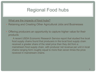 6
Regional Food hubs
• What are the impacts of food hubs?
• Retaining and Creating Other Agricultural Jobs and Businesses
• Offering producers an opportunity to capture higher value for their
products
•A recent USDA Economic Research Service report that studied five local
food supply chains found that producers in the local food supply chain
received a greater share of the retail price than they did from a
mainstream food supply chain, with producer net revenue per unit in local
chains ranging form roughly equal to more than seven times the price
received in mainstream chains.
 