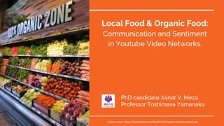 Local Food & Organic Food:
Communication and Sentiment
in Youtube Video Networks.
PhD candidate Xanat V. Meza
Professor Toshimasa Yamanaka
Image source: https://richarddawkins.net/file/2015/05/organic-produce-section.jpg
 
