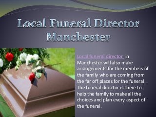 Local funeral director in
Manchester will also make
arrangements for the members of
the family who are coming from
the far off places for the funeral.
The funeral director is there to
help the family to make all the
choices and plan every aspect of
the funeral.
 