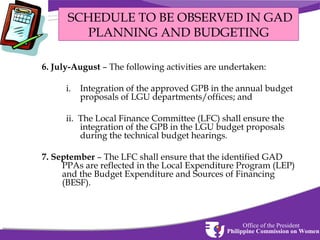 SCHEDULE TO BE OBSERVED IN GAD
PLANNING AND BUDGETING
6. July-August – The following activities are undertaken:
i.

Integration of the approved GPB in the annual budget
proposals of LGU departments/offices; and

ii. The Local Finance Committee (LFC) shall ensure the
integration of the GPB in the LGU budget proposals
during the technical budget hearings.
7. September – The LFC shall ensure that the identified GAD
PPAs are reflected in the Local Expenditure Program (LEP)
and the Budget Expenditure and Sources of Financing
(BESF).

Office of the President
Philippine Commission on Women

 