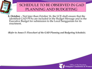 SCHEDULE TO BE OBSERVED IN GAD
PLANNING AND BUDGETING
8. October – Not later than October 16, the LCE shall ensure that the
identified GAD PPAs are included in the Budget Message and in the
Executive Budget for submission to the Local Sanggunian for its
enactment.
(Refer to Annex F: Flowchart of the GAD Planning and Budgeting Schedule).

Office of the President
Philippine Commission on Women

 