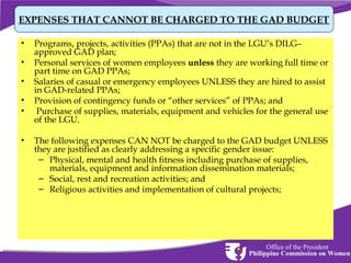 EXPENSES THAT CANNOT BE CHARGED TO THE GAD BUDGET
•
•
•
•
•
•

Programs, projects, activities (PPAs) that are not in the LGU’s DILG–
approved GAD plan;
Personal services of women employees unless they are working full time or
part time on GAD PPAs;
Salaries of casual or emergency employees UNLESS they are hired to assist
in GAD-related PPAs;
Provision of contingency funds or “other services” of PPAs; and
Purchase of supplies, materials, equipment and vehicles for the general use
of the LGU.
The following expenses CAN NOT be charged to the GAD budget UNLESS
they are justified as clearly addressing a specific gender issue:
– Physical, mental and health fitness including purchase of supplies,
materials, equipment and information dissemination materials;
– Social, rest and recreation activities; and
– Religious activities and implementation of cultural projects;

Office of the President
Philippine Commission on Women

 