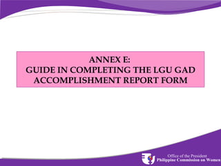 ANNEX E:
GUIDE IN COMPLETING THE LGU GAD
ACCOMPLISHMENT REPORT FORM

Office of the President
Philippine Commission on Women

 
