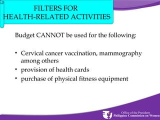FILTERS FOR
HEALTH-RELATED ACTIVITIES
Budget CANNOT be used for the following:
• Cervical cancer vaccination, mammography
among others
• provision of health cards
• purchase of physical fitness equipment

Office of the President
Philippine Commission on Women

 