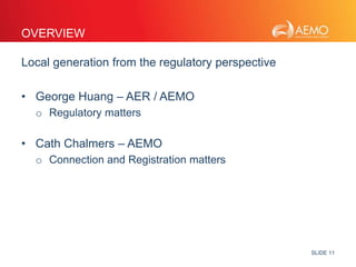 SLIDE 11 
OVERVIEW 
Local generation from the regulatory perspective 
• George Huang – AER / AEMO 
o Regulatory matters 
• Cath Chalmers – AEMO 
o Connection and Registration matters 
 