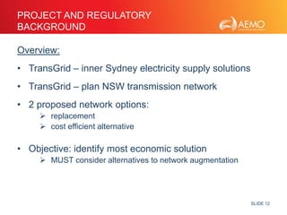 SLIDE 12 
PROJECT AND REGULATORY 
BACKGROUND 
Overview: 
• TransGrid – inner Sydney electricity supply solutions 
• TransGrid – plan NSW transmission network 
• 2 proposed network options: 
 replacement 
 cost efficient alternative 
• Objective: identify most economic solution 
 MUST consider alternatives to network augmentation 
 