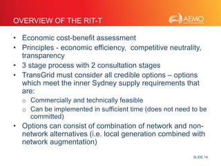 SLIDE 14 
OVERVIEW OF THE RIT-T 
• Economic cost-benefit assessment 
• Principles - economic efficiency, competitive neutrality, 
transparency 
• 3 stage process with 2 consultation stages 
• TransGrid must consider all credible options – options 
which meet the inner Sydney supply requirements that 
are: 
o Commercially and technically feasible 
o Can be implemented in sufficient time (does not need to be 
committed) 
• Options can consist of combination of network and non-network 
alternatives (i.e. local generation combined with 
network augmentation) 
 