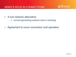 SLIDE 17 
AEMO’S ROLE IN CONNECTIONS 
• A non-network alternative 
 connect generating systems (new or existing) 
• Agreement to cover connection and operation. 
 