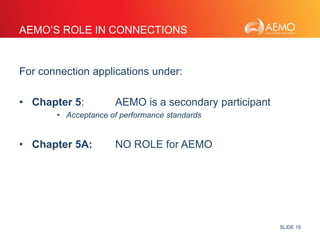SLIDE 19 
AEMO’S ROLE IN CONNECTIONS 
For connection applications under: 
• Chapter 5: AEMO is a secondary participant 
• Acceptance of performance standards 
• Chapter 5A: NO ROLE for AEMO 
 