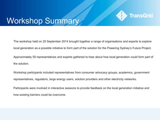 Workshop Summary 
The workshop held on 25 September 2014 brought together a range of organisations and experts to explore 
local generation as a possible initiative to form part of the solution for the Powering Sydney’s Future Project. 
Approximately 50 representatives and experts gathered to hear about how local generation could form part of 
the solution. 
Workshop participants included representatives from consumer advocacy groups, academics, government 
representatives, regulators, large energy users, solution providers and other electricity networks. 
Participants were involved in interactive sessions to provide feedback on the local generation initiative and 
how existing barriers could be overcome. 
 