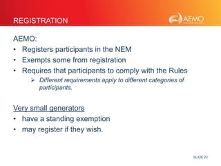 SLIDE 22 
REGISTRATION 
AEMO: 
• Registers participants in the NEM 
• Exempts some from registration 
• Requires that participants to comply with the Rules 
 Different requirements apply to different categories of 
participants. 
Very small generators 
• have a standing exemption 
• may register if they wish. 
 
