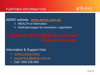 SLIDE 23 
FURTHER INFORMATION 
AEMO website: www.aemo.com.au 
 WEALTH of information 
 Dedicated pages for connection, registration 
1 October 2014: NEW streamlined 
Registration site 
Information & Support Hub: 
o online contact form 
o supporthub@aemo.com.au 
o Call 1300 236 600 
 