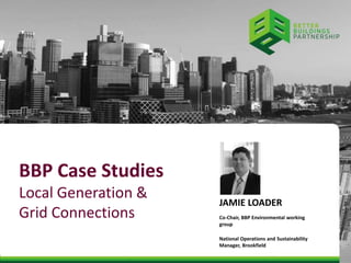 BBP Case Studies 
Local Generation & 
Grid Connections 
JAMIE LOADER 
Co-Chair, BBP Environmental working 
group 
National Operations and Sustainability 
Manager, Brookfield 
 