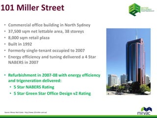 101 Miller Street 
• Commercial office building in North Sydney 
• 37,500 sqm net lettable area, 38 storeys 
• 8,000 sqm retail plaza 
• Built in 1992 
• Formerly single-tenant occupied to 2007 
• Energy efficiency and tuning delivered a 4 Star 
NABERS in 2007 
• Refurbishment in 2007-08 with energy efficiency 
and trigeneration delivered: 
• 5 Star NABERS Rating 
• 5 Star Green Star Office Design v2 Rating 
Source: Mirvac Real Estate - http://www.101miller.com.au/ 
 
