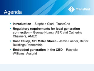 Agenda 
 Introduction – Stephen Clark, TransGrid 
 Regulatory requirements for local generation 
connection – George Huang, AER and Catherine 
Chalmers, AMEO 
 Case Study, 101 Miller Street – Jamie Loader, Better 
Buildings Partnership 
 Embedded generation in the CBD – Rachele 
Williams, Ausgrid 
 