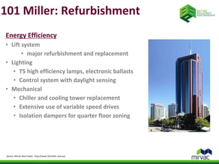 101 Miller: Refurbishment 
Energy Efficiency 
• Lift system 
• major refurbishment and replacement 
• Lighting 
• T5 high efficiency lamps, electronic ballasts 
• Control system with daylight sensing 
• Mechanical 
• Chiller and cooling tower replacement 
• Extensive use of variable speed drives 
• Isolation dampers for quarter floor zoning 
Source: Mirvac Real Estate - http://www.101miller.com.au/ 
 