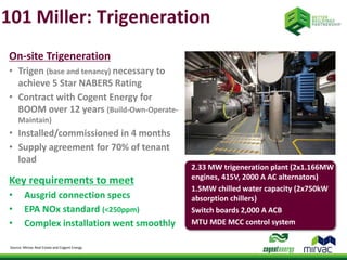 101 Miller: Trigeneration 
On-site Trigeneration 
• Trigen (base and tenancy) necessary to 
achieve 5 Star NABERS Rating 
• Contract with Cogent Energy for 
BOOM over 12 years (Build-Own-Operate- 
Maintain) 
• Installed/commissioned in 4 months 
• Supply agreement for 70% of tenant 
load 
Key requirements to meet 
• Ausgrid connection specs 
• EPA NOx standard (<250ppm) 
• Complex installation went smoothly 
Source: Mirvac Real Estate and Cogent Energy 
2.33 MW trigeneration plant (2x1.166MW 
engines, 415V, 2000 A AC alternators) 
1.5MW chilled water capacity (2x750kW 
absorption chillers) 
Switch boards 2,000 A ACB 
MTU MDE MCC control system 
 