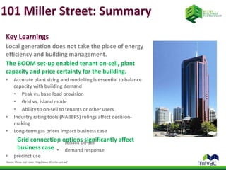 101 Miller Street: Summary 
Key Learnings 
Local generation does not take the place of energy 
efficiency and building management. 
The BOOM set-up enabled tenant on-sell, plant 
capacity and price certainty for the building. 
• Accurate plant sizing and modelling is essential to balance 
capacity with building demand 
• Peak vs. base load provision 
• Grid vs. island mode 
• Ability to on-sell to tenants or other users 
• Industry rating tools (NABERS) rulings affect decision-making 
• Long-term gas prices impact business case 
Grid connection options significantly affect 
business case 
• tenant on-sell 
• demand response 
• precinct use 
Source: Mirvac Real Estate - http://www.101miller.com.au/ 
 
