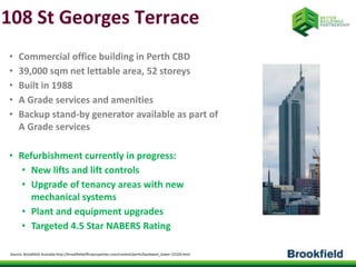 108 St Georges Terrace 
• Commercial office building in Perth CBD 
• 39,000 sqm net lettable area, 52 storeys 
• Built in 1988 
• A Grade services and amenities 
• Backup stand-by generator available as part of 
A Grade services 
• Refurbishment currently in progress: 
• New lifts and lift controls 
• Upgrade of tenancy areas with new 
mechanical systems 
• Plant and equipment upgrades 
• Targeted 4.5 Star NABERS Rating 
Source: Brookfield Australia http://brookfieldofficeproperties.com/content/perth/bankwest_tower-23104.html 
 