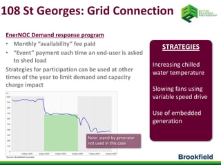 108 St Georges: Grid Connection 
EnerNOC Demand response program 
• Monthly “availability” fee paid 
• “Event” payment each time an end-user is asked 
to shed load 
Strategies for participation can be used at other 
times of the year to limit demand and capacity 
charge impact 
Source: Brookfield Australia 
STRATEGIES 
Increasing chilled 
water temperature 
Slowing fans using 
variable speed drive 
Use of embedded 
generation 
Note: stand-by generator 
not used in this case 
 