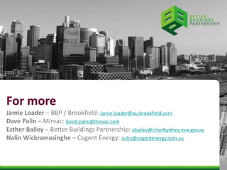 For more 
Jamie Loader – BBP / Brookfield: jamie.loader@au.brookfield.com 
Dave Palin – Mirvac: david.palin@mirvac.com 
Esther Bailey – Better Buildings Partnership: ebailey@cityofsydney.nsw.gov.au 
Nalin Wickramasinghe – Cogent Energy: nalin@cogentenergy.com.au 
 