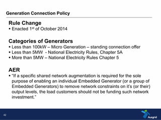 Generation Connection Policy 
42 
Rule Change 
 Enacted 1st of October 2014 
Categories of Generators 
 Less than 100kW – Micro Generation – standing connection offer 
 Less than 5MW - National Electricity Rules, Chapter 5A 
 More than 5MW – National Electricity Rules Chapter 5 
AER 
 “If a specific shared network augmentation is required for the sole 
purpose of enabling an individual Embedded Generator (or a group of 
Embedded Generators) to remove network constraints on it’s (or their) 
output levels, the load customers should not be funding such network 
investment.” 
 