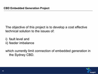 CBD Embedded Generation Project 
46 
The objective of this project is to develop a cost effective 
technical solution to the issues of: 
i) fault level and 
ii) feeder imbalance 
which currently limit connection of embedded generation in 
the Sydney CBD. 
 