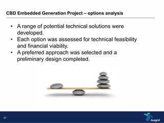 CBD Embedded Generation Project – options analysis 
47 
• A range of potential technical solutions were 
developed. 
• Each option was assessed for technical feasibility 
and financial viability. 
• A preferred approach was selected and a 
preliminary design completed. 
 