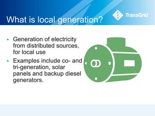 What is local generation? 
 Generation of electricity 
from distributed sources, 
for local use 
 Examples include co- and 
tri-generation, solar 
panels and backup diesel 
generators. 
 